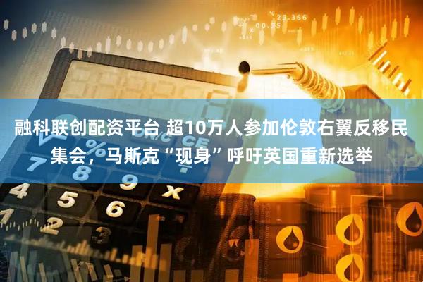 融科联创配资平台 超10万人参加伦敦右翼反移民集会，马斯克“现身”呼吁英国重新选举