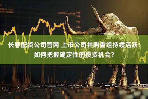 长春配资公司官网 上市公司并购重组持续活跃：如何把握确定性的投资机会？