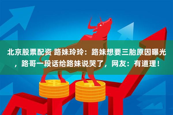 北京股票配资 路妹玲玲：路妹想要三胎原因曝光，路哥一段话给路妹说哭了，网友：有道理！