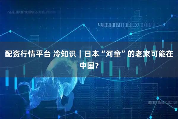 配资行情平台 冷知识｜日本“河童”的老家可能在中国？