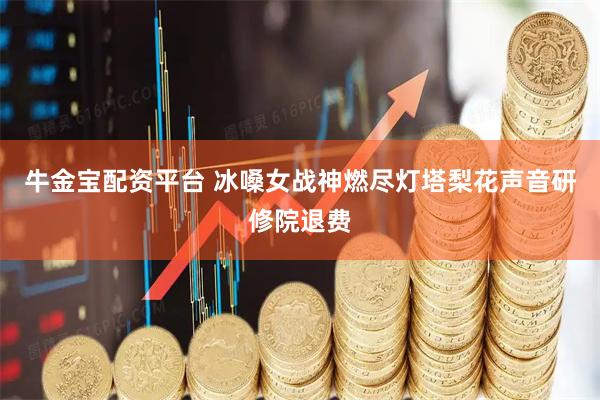 牛金宝配资平台 冰嗓女战神燃尽灯塔梨花声音研修院退费
