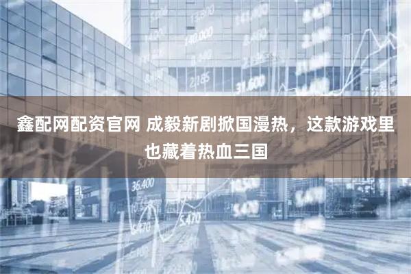 鑫配网配资官网 成毅新剧掀国漫热，这款游戏里也藏着热血三国
