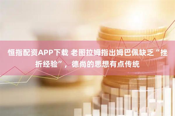 恒指配资APP下载 老图拉姆指出姆巴佩缺乏“挫折经验”，德尚的思想有点传统