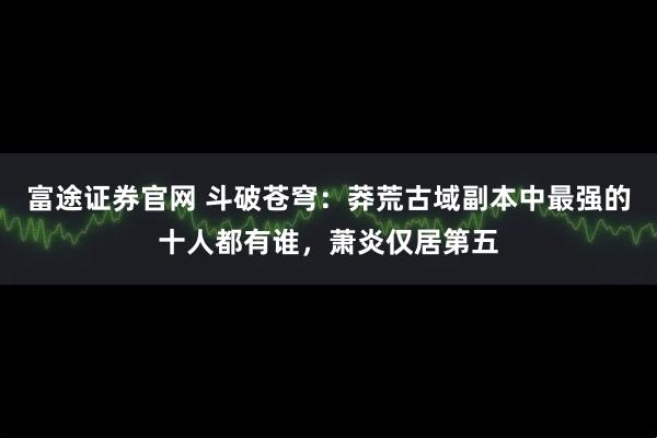 富途证券官网 斗破苍穹：莽荒古域副本中最强的十人都有谁，萧炎仅居第五