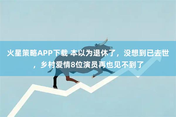 火星策略APP下载 本以为退休了，没想到已去世，乡村爱情8位演员再也见不到了