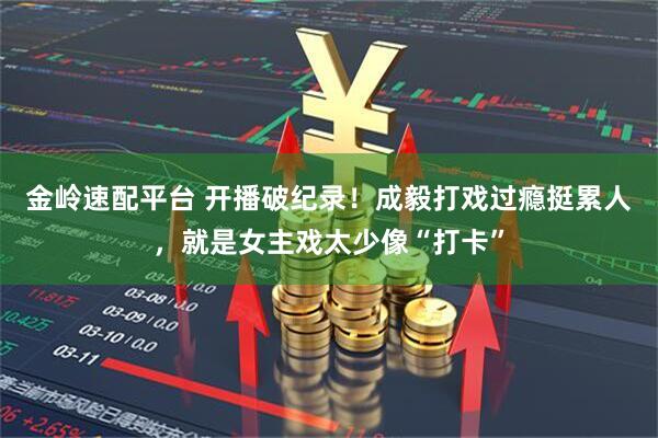 金岭速配平台 开播破纪录！成毅打戏过瘾挺累人，就是女主戏太少像“打卡”