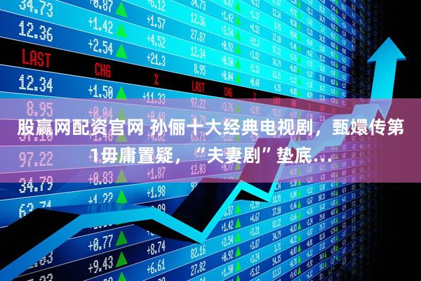 股赢网配资官网 孙俪十大经典电视剧，甄嬛传第1毋庸置疑，“夫妻剧”垫底…