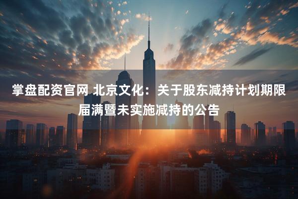 掌盘配资官网 北京文化：关于股东减持计划期限届满暨未实施减持的公告