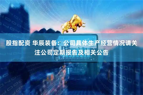 股指配资 华辰装备：公司具体生产经营情况请关注公司定期报告及相关公告