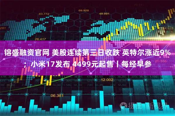 镕盛融资官网 美股连续第三日收跌 英特尔涨近9%；小米17发布 4499元起售丨每经早参