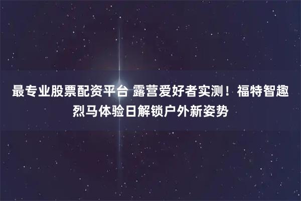 最专业股票配资平台 露营爱好者实测！福特智趣烈马体验日解锁户外新姿势