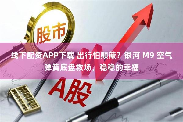 线下配资APP下载 出行怕颠簸？银河 M9 空气弹簧底盘救场，稳稳的幸福