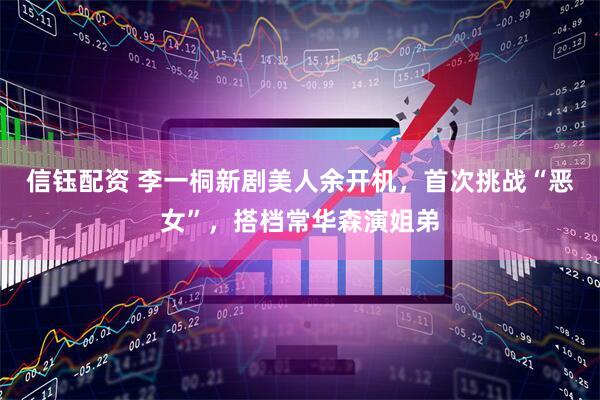 信钰配资 李一桐新剧美人余开机，首次挑战“恶女”，搭档常华森演姐弟