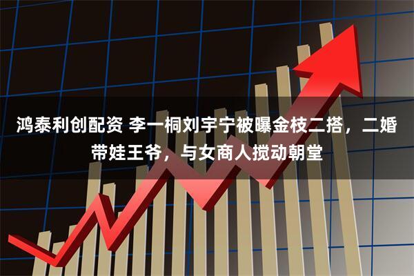 鸿泰利创配资 李一桐刘宇宁被曝金枝二搭，二婚带娃王爷，与女商人搅动朝堂