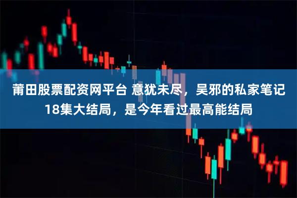 莆田股票配资网平台 意犹未尽，吴邪的私家笔记18集大结局，是今年看过最高能结局