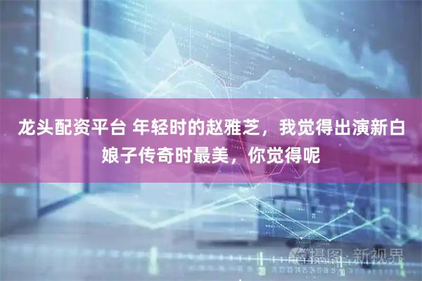 龙头配资平台 年轻时的赵雅芝，我觉得出演新白娘子传奇时最美，你觉得呢