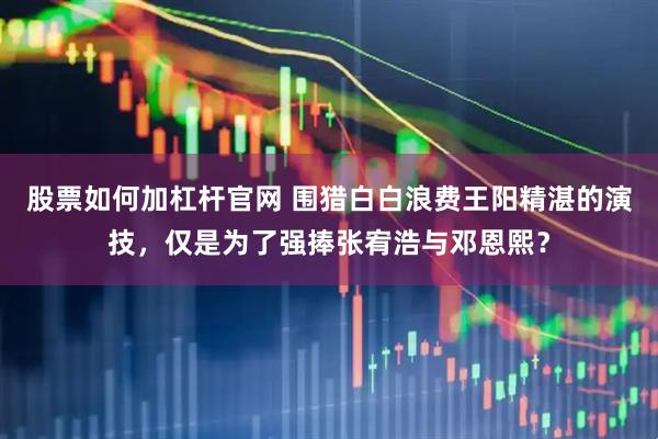股票如何加杠杆官网 围猎白白浪费王阳精湛的演技，仅是为了强捧张宥浩与邓恩熙？