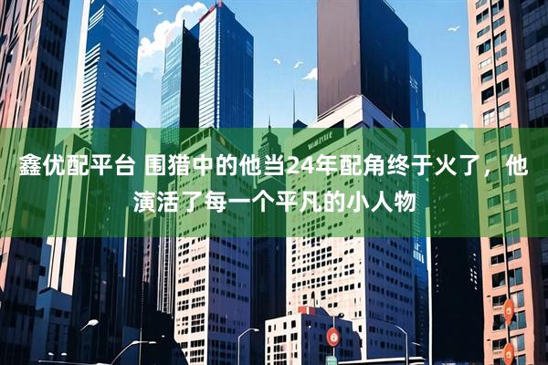 鑫优配平台 围猎中的他当24年配角终于火了，他演活了每一个平凡的小人物