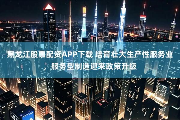黑龙江股票配资APP下载 培育壮大生产性服务业，服务型制造迎来政策升级