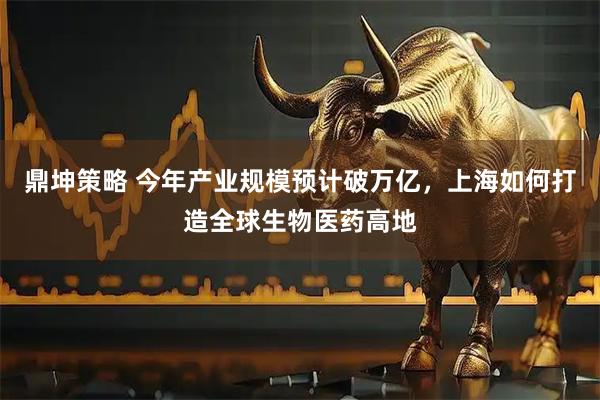 鼎坤策略 今年产业规模预计破万亿，上海如何打造全球生物医药高地