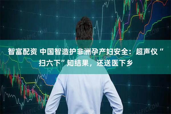 智富配资 中国智造护非洲孕产妇安全：超声仪“扫六下”知结果，还送医下乡
