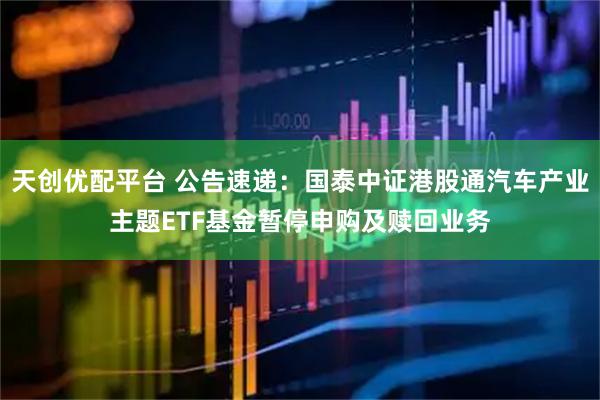 天创优配平台 公告速递：国泰中证港股通汽车产业主题ETF基金暂停申购及赎回业务