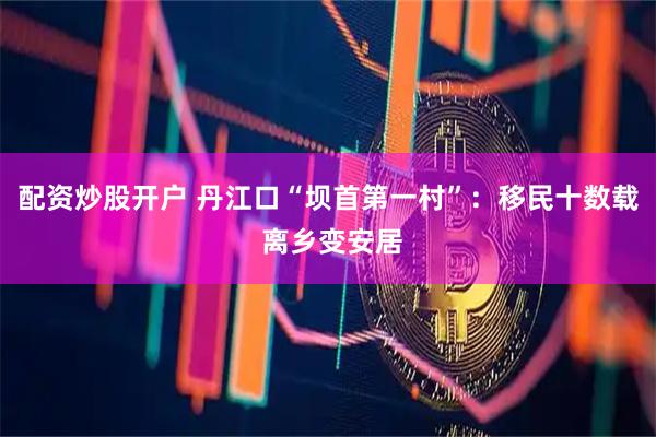 配资炒股开户 丹江口“坝首第一村”：移民十数载 离乡变安居