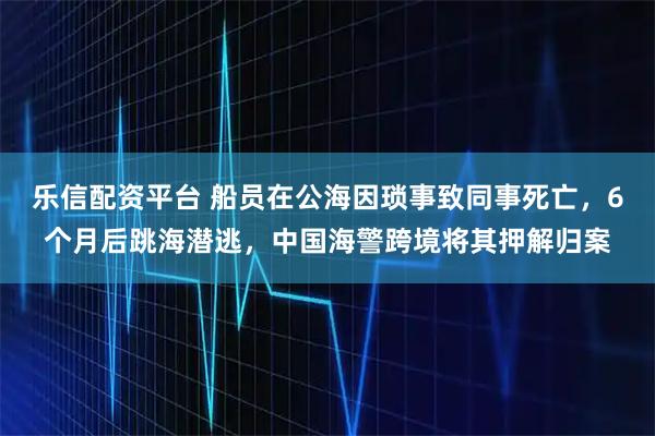 乐信配资平台 船员在公海因琐事致同事死亡，6个月后跳海潜逃，中国海警跨境将其押解归案