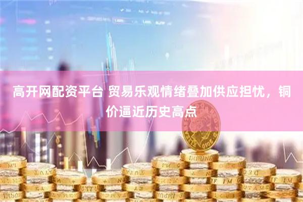 高开网配资平台 贸易乐观情绪叠加供应担忧，铜价逼近历史高点