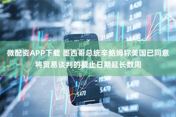 微配资APP下载 墨西哥总统辛鲍姆称美国已同意将贸易谈判的截止日期延长数周