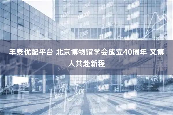 丰泰优配平台 北京博物馆学会成立40周年 文博人共赴新程