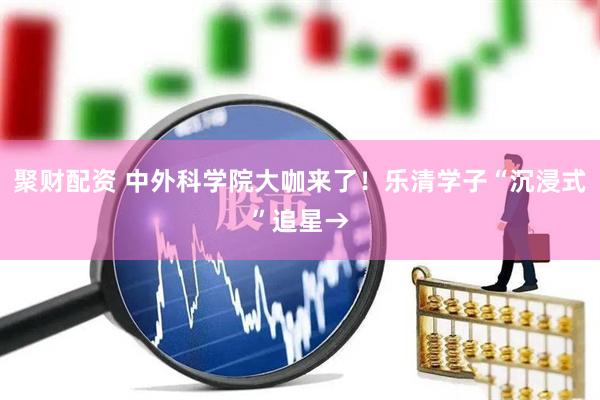 聚财配资 中外科学院大咖来了！乐清学子“沉浸式”追星→