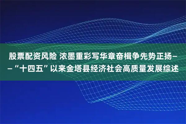 股票配资风险 浓墨重彩写华章奋楫争先势正扬——“十四五”以来金塔县经济社会高质量发展综述