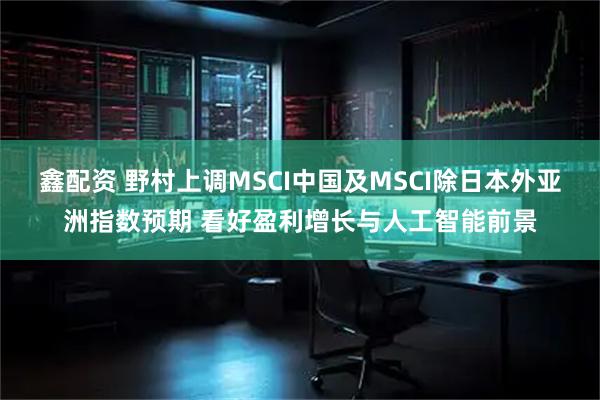 鑫配资 野村上调MSCI中国及MSCI除日本外亚洲指数预期 看好盈利增长与人工智能前景