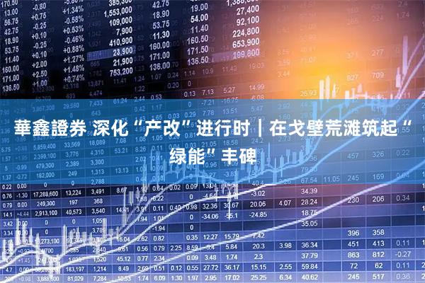 華鑫證券 深化“产改”进行时｜在戈壁荒滩筑起“绿能”丰碑