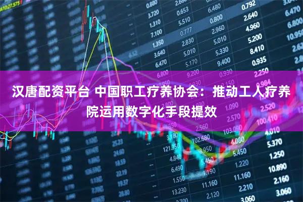 汉唐配资平台 中国职工疗养协会：推动工人疗养院运用数字化手段提效