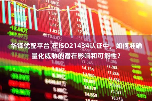 华锋优配平台 在ISO21434认证中，如何准确量化威胁的潜在影响和可能性？
