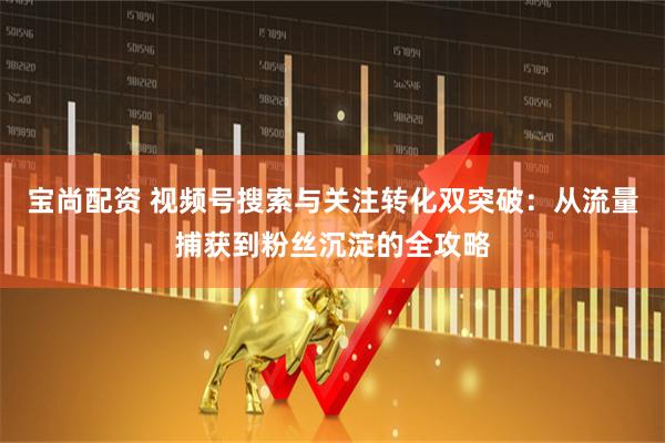 宝尚配资 视频号搜索与关注转化双突破：从流量捕获到粉丝沉淀的全攻略