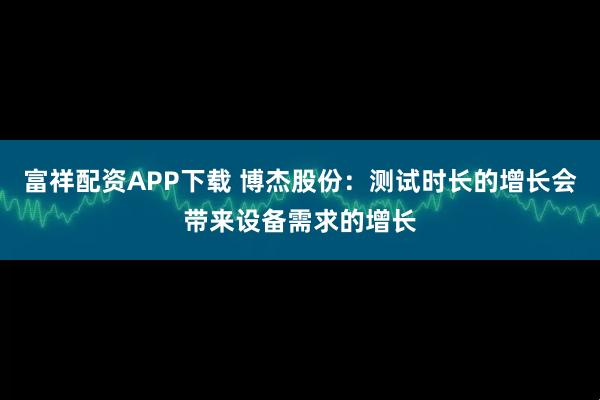 富祥配资APP下载 博杰股份：测试时长的增长会带来设备需求的增长