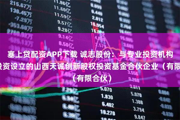 塞上贷配资APP下载 诚志股份：与专业投资机构共同投资设立的山西天诚创新股权投资基金合伙企业（有限合伙）