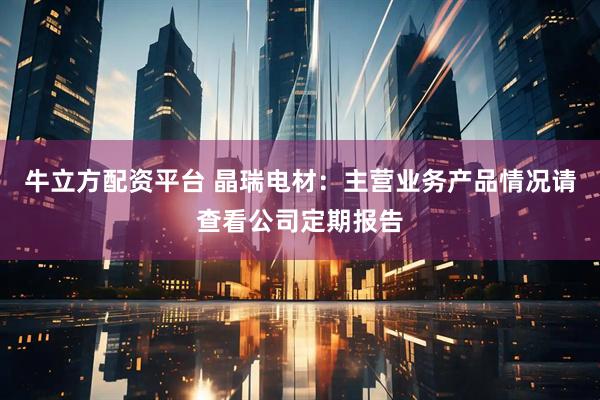 牛立方配资平台 晶瑞电材：主营业务产品情况请查看公司定期报告