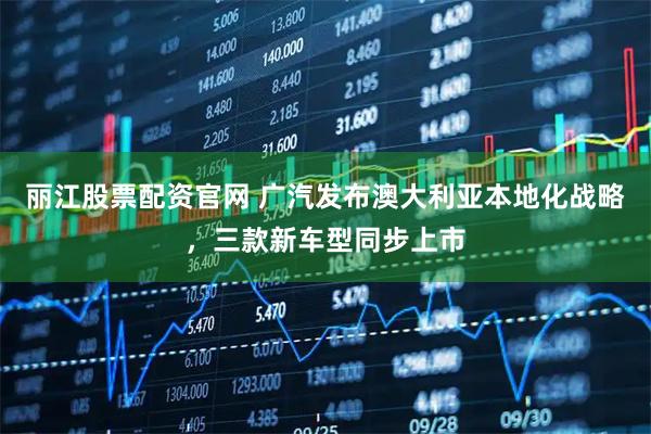 丽江股票配资官网 广汽发布澳大利亚本地化战略，三款新车型同步上市
