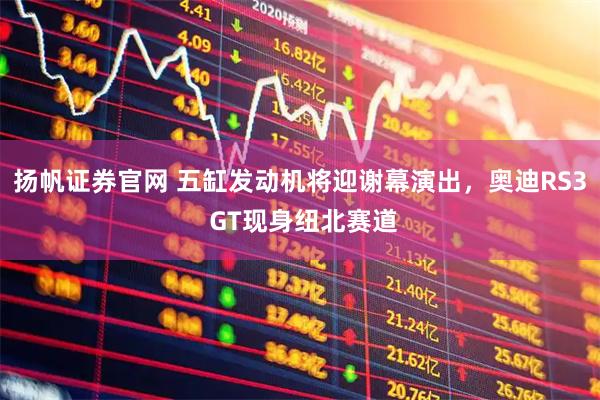 扬帆证券官网 五缸发动机将迎谢幕演出，奥迪RS3 GT现身纽北赛道