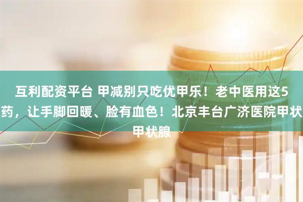 互利配资平台 甲减别只吃优甲乐！老中医用这5味药，让手脚回暖、脸有血色！北京丰台广济医院甲状腺
