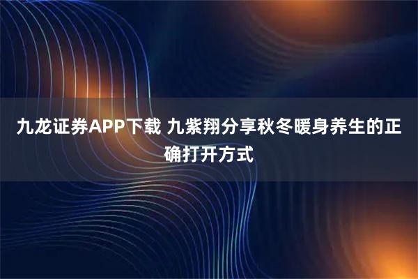 九龙证券APP下载 九紫翔分享秋冬暖身养生的正确打开方式