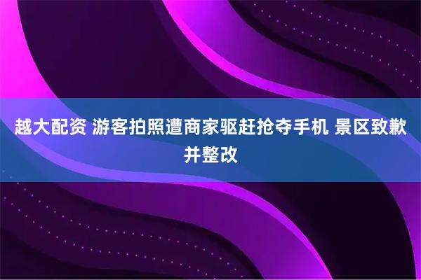 越大配资 游客拍照遭商家驱赶抢夺手机 景区致歉并整改