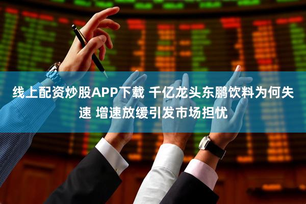 线上配资炒股APP下载 千亿龙头东鹏饮料为何失速 增速放缓引发市场担忧