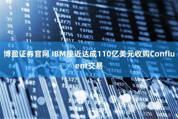 博盈证券官网 IBM接近达成110亿美元收购Confluent交易