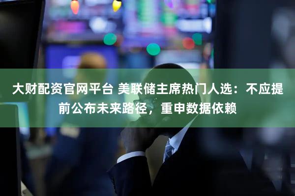 大财配资官网平台 美联储主席热门人选：不应提前公布未来路径，重申数据依赖