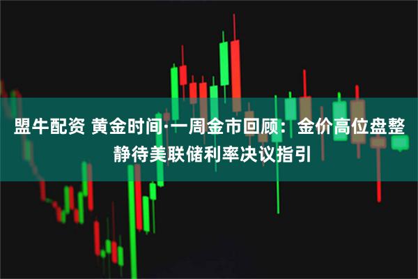 盟牛配资 黄金时间·一周金市回顾：金价高位盘整 静待美联储利率决议指引
